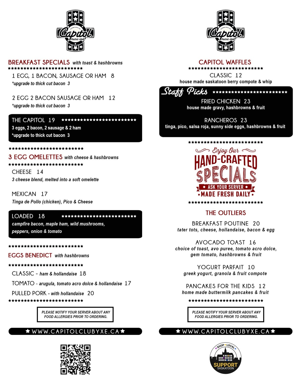 Breakfast Specials with Toast & Hashbrowns<br />
1 Egg Special  $8<br />
1 egg, 1 Bacon, Sausage or Ham<br />
Upgrade to Thick Cut Bacon $3<br />
2 Egg Special  $12<br />
2 eggs, 2 bacon sausage or ham<br />
Upgrade to Thick Cut Bacon $3<br />
The Capitol  $19<br />
3 Eggs, 2 Bacon, 2 Sausage & 2 Ham<br />
Upgrade to Thick Cut Bacon $3<br />
Bacon & Egger $13<br />
Served on an English muffin w/ Tomato, house BBQ sauce, American Cheese, Hashbrown & Fruit<br />
Sausage & Egger $13<br />
Served on an English muffin w/ Tomato, house BBQ sauce, American Cheese, Hashbrowns & Fruit<br />
Tomato & Egger $11<br />
Served on an English Muffin w/ Tomato, House BBQ sauce, American Cheese, Hashbrowns & Fruit</p>
<p>Omelettes with cheese & hashbrowns<br />
Loaded Omelette $18<br />
Campfire Bacon, Maple Ham, Wild Mushrooms, Peppers, Onion & Tomato<br />
Cheese Omelette $14<br />
3 Cheese Blend Melted into a Soft Omelette<br />
Mexican Omelette $17<br />
Tinga de Pollo (chicken), Pico & Cheese</p>
<p>Eggs Benedict with Hashbrowns<br />
Classic  $18<br />
Ham & Hollandaise<br />
Pulled Pork Benny $20<br />
Pulled Pork & Hollandaise<br />
Tomato Benny  $17</p>
<p>Waffles<br />
Classic $12<br />
House made Saskatoon Berry Compote & Whip<br />
Fried Chicken & Waffle $23<br />
House made Gravy, Hashbrowns & Fruit<br />
Rancheros Waffle $23<br />
Tinga, Pico, Salsa Roja, Sunny Side Eggs, Hashbrowns & Fruit</p>
<p>The Outliers<br />
Breakfast Poutine $20<br />
Tater Tots, Cheese, Hollandaise, Bacon & Egg<br />
Avocado Toast $16<br />
Choice of toast, Avo Puree, Tomato Acro Dolce, Gem Tomatoes with Hashbrowns & Fruit<br />
Yogurt Parfait $10<br />
Greek Yogurt, Granola & Fruit Compote<br />
Pancakes for the Kids $12<br />
Home Made Buttermilk Pancakes & Assorted Fruit</p>
<p>Ask your server about our amazing from scratch feature.<br />
Please notify your server about any food allergies prior to ordering.<br />
 
